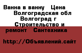 Ванна в ванну › Цена ­ 5 800 - Волгоградская обл., Волгоград г. Строительство и ремонт » Сантехника   